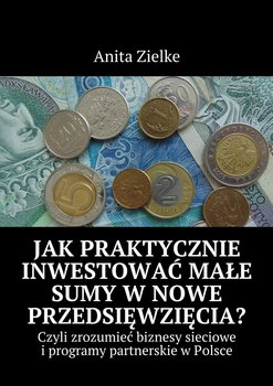 Jak praktycznie inwestować małe sumy w nowe przedsięwzięcia? Czyli zrozumieć biznesy i programy partnerskie w Polsce - Zielke Anita